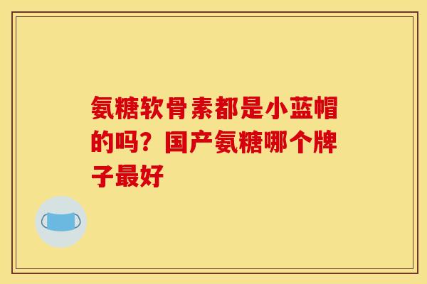 氨糖软骨素都是小蓝帽的吗?国产氨糖哪个牌子好 氨糖软骨素都是小蓝帽的吗?国产氨糖哪个牌子好