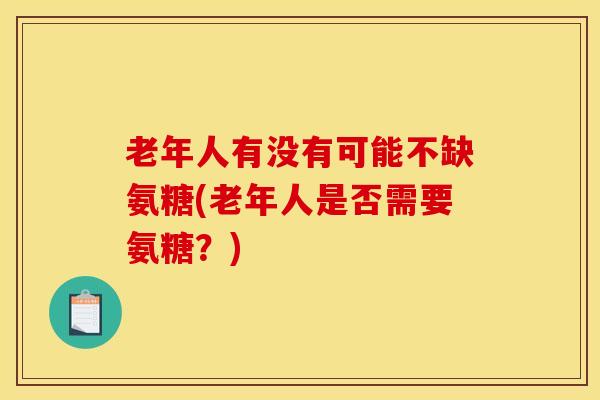 老年人有没有可能不缺氨糖(老年人是否需要氨糖?) 老年人有没有可能不缺氨糖(老年人是否需要氨糖?)