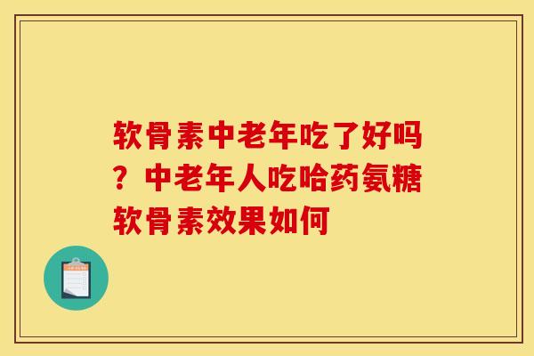 软骨素中老年吃了好吗？中老年人吃哈药氨糖软骨素效果如何