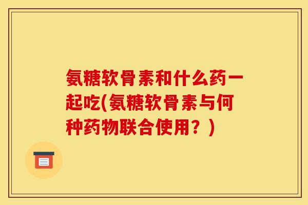 氨糖软骨素和什么药一起吃(氨糖软骨素与何种联合使用？)