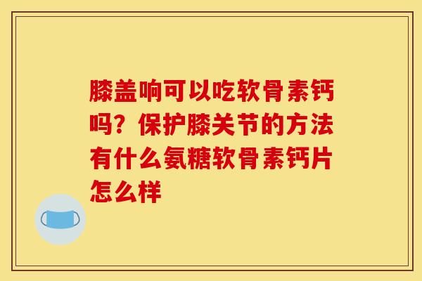 膝盖响可以吃软骨素钙吗?保护膝关节的方法有什么氨糖软骨素钙片怎么样 膝盖响可以吃软骨素钙吗?保护膝关节的方法有什么氨糖软骨素钙片怎么样