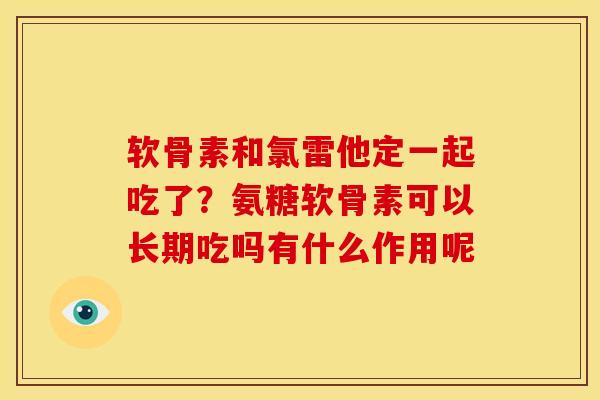 软骨素和氯雷他定一起吃了?氨糖软骨素可以长期吃吗有什么作用呢 软骨素和氯雷他定一起吃了?氨糖软骨素可以长期吃吗有什么作用呢