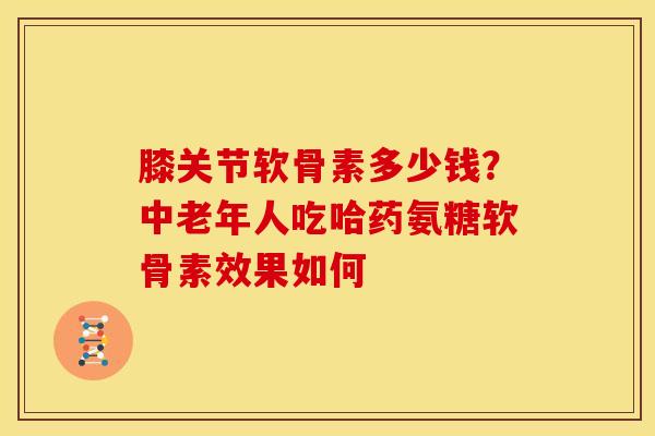 膝关节软骨素多少钱?中老年人吃哈药氨糖软骨素效果如何 膝关节软骨素多少钱?中老年人吃哈药氨糖软骨素效果如何