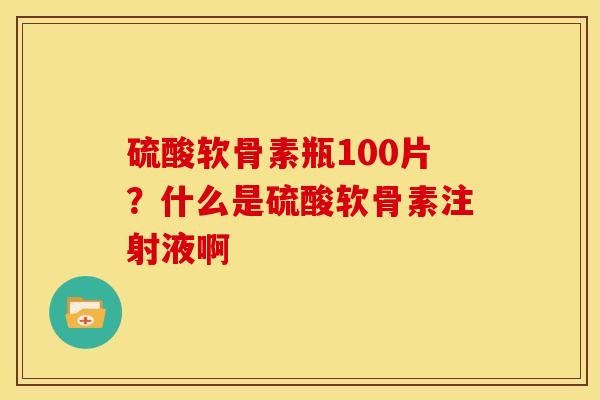 硫酸软骨素瓶100片?什么是硫酸软骨素注射液啊 硫酸软骨素瓶100片?什么是硫酸软骨素注射液啊
