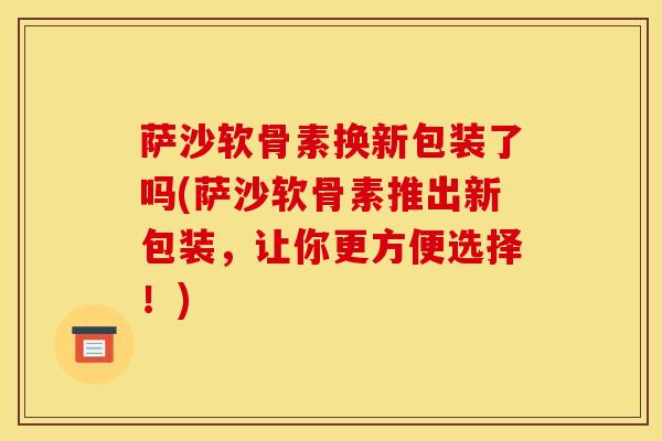 萨沙软骨素换新包装了吗(萨沙软骨素推出新包装，让你更方便选择！)