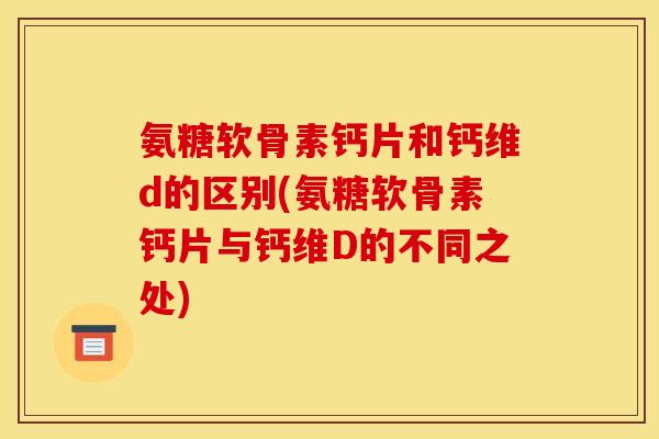 氨糖软骨素钙片和钙维d的区别(氨糖软骨素钙片与钙维D的不同之处)