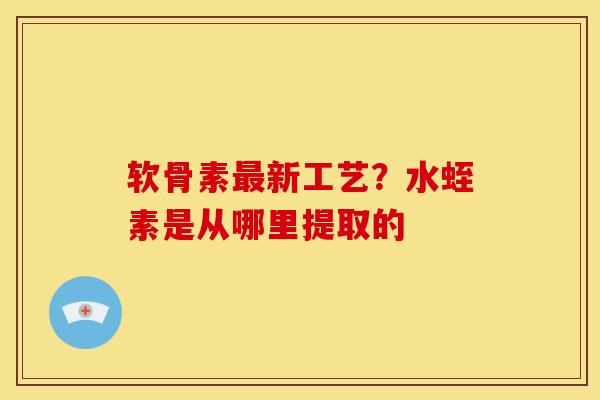 软骨素新工艺?水蛭素是从哪里提取的 软骨素新工艺?水蛭素是从哪里提取的