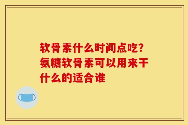 软骨素什么时间点吃？氨糖软骨素可以用来干什么的适合谁
