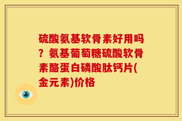 硫酸氨基软骨素好用吗?氨基葡萄糖硫酸软骨素酪蛋白磷酸肽钙片(金元素)价格 硫酸氨基软骨素好用吗?氨基葡萄糖硫酸软骨素酪蛋白磷酸肽钙片(金元素)价格