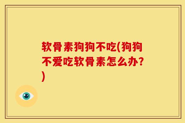 软骨素狗狗不吃(狗狗不爱吃软骨素怎么办?) 软骨素狗狗不吃(狗狗不爱吃软骨素怎么办?)