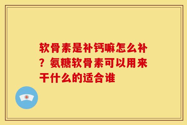 软骨素是补钙嘛怎么补？氨糖软骨素可以用来干什么的适合谁