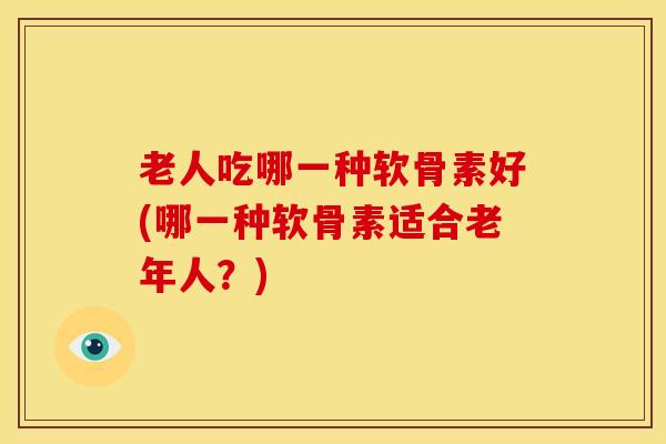 老人吃哪一种软骨素好(哪一种软骨素适合老年人?) 老人吃哪一种软骨素好(哪一种软骨素适合老年人?)