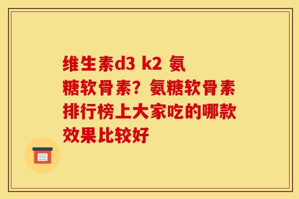 维生素d3 k2 氨糖软骨素?氨糖软骨素排行榜上大家吃的哪款效果比较好 维生素d3 k2 氨糖软骨素?氨糖软骨素排行榜上大家吃的哪款效果比较好
