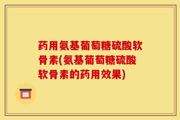 药用氨基葡萄糖硫酸软骨素(氨基葡萄糖硫酸软骨素的药用效果)