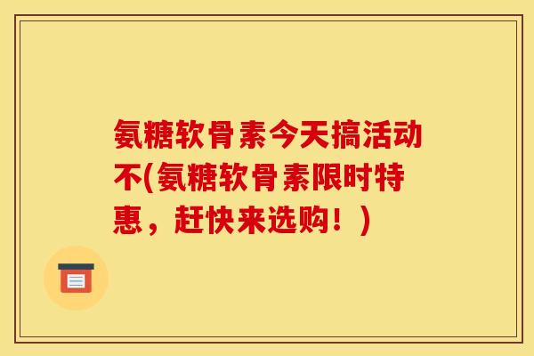 氨糖软骨素今天搞活动不(氨糖软骨素限时特惠，赶快来选购！)