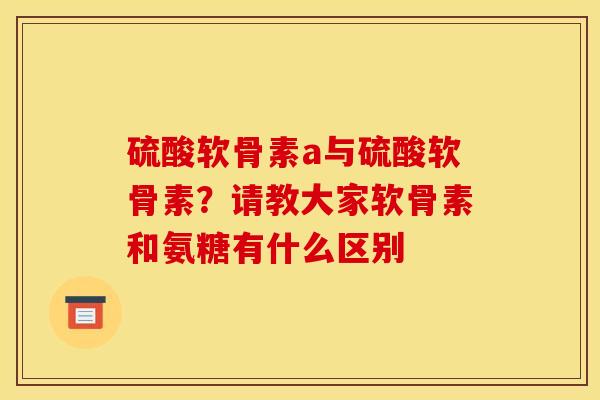 硫酸软骨素a与硫酸软骨素?请教大家软骨素和氨糖有什么区别 硫酸软骨素a与硫酸软骨素?请教大家软骨素和氨糖有什么区别