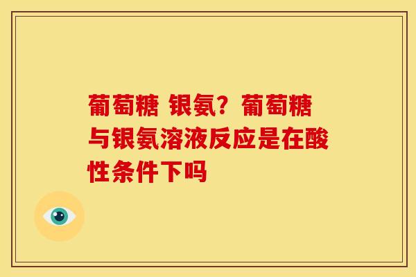 葡萄糖 银氨？葡萄糖与银氨溶液反应是在酸性条件下吗