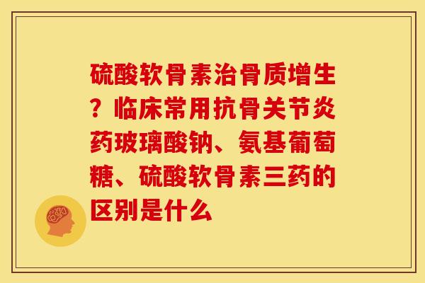 硫酸软骨素?临床常用抗骨药玻璃酸钠、氨基葡萄糖、硫酸软骨素三药的区别是什么 硫酸软骨素?临床常用抗骨药玻璃酸钠、氨基葡萄糖、硫酸软骨素三药的区别是什么