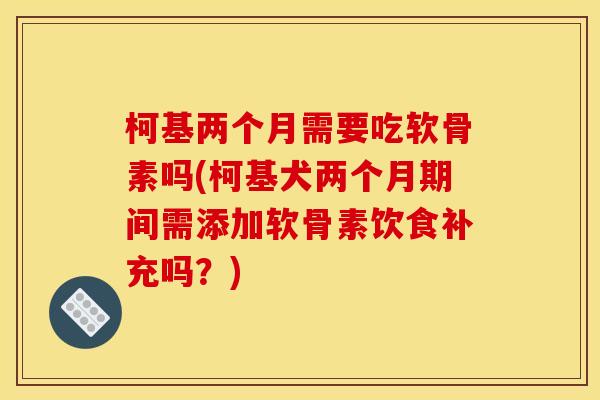 柯基两个月需要吃软骨素吗(柯基犬两个月期间需添加软骨素饮食补充吗?) 柯基两个月需要吃软骨素吗(柯基犬两个月期间需添加软骨素饮食补充吗?)