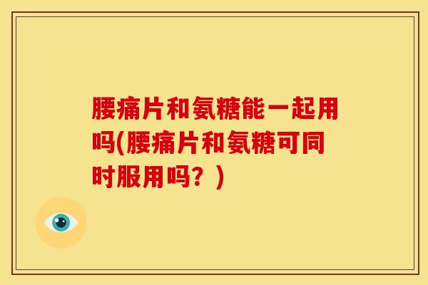 腰痛片和氨糖能一起用吗(腰痛片和氨糖可同时服用吗？)