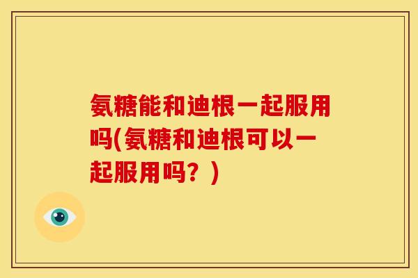 氨糖能和迪根一起服用吗(氨糖和迪根可以一起服用吗?) 氨糖能和迪根一起服用吗(氨糖和迪根可以一起服用吗?)