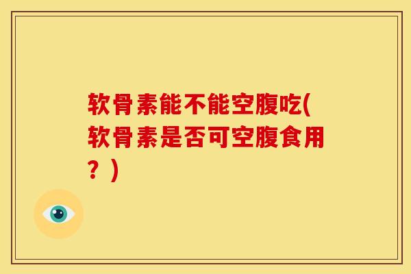 软骨素能不能空腹吃(软骨素是否可空腹食用？)