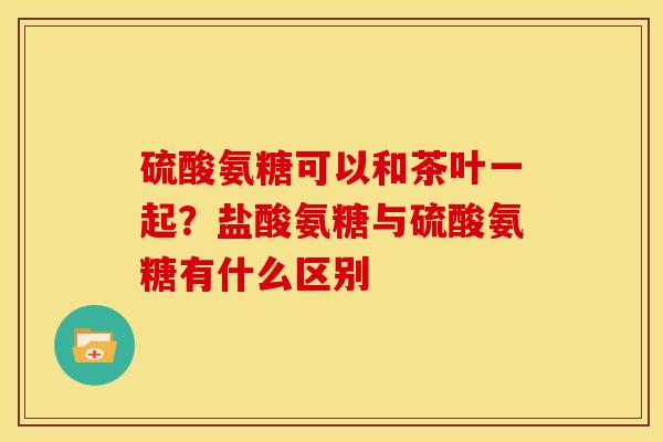 硫酸氨糖可以和茶叶一起？盐酸氨糖与硫酸氨糖有什么区别
