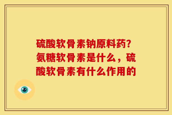 硫酸软骨素钠原料药?氨糖软骨素是什么,硫酸软骨素有什么作用的 硫酸软骨素钠原料药?氨糖软骨素是什么,硫酸软骨素有什么作用的