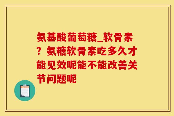 氨基酸葡萄糖_软骨素？氨糖软骨素吃多久才能见效呢能不能改善关节问题呢