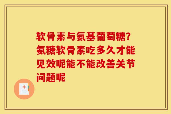 软骨素与氨基葡萄糖？氨糖软骨素吃多久才能见效呢能不能改善关节问题呢