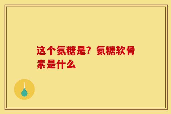 这个氨糖是?氨糖软骨素是什么 这个氨糖是?氨糖软骨素是什么