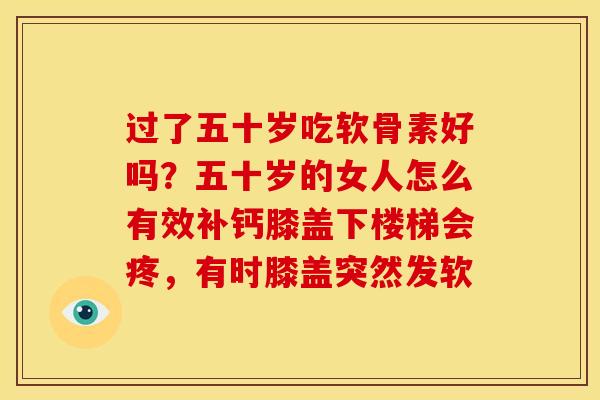 过了五十岁吃软骨素好吗?五十岁的女人怎么有效补钙膝盖下楼梯会疼,有时膝盖突然发软 过了五十岁吃软骨素好吗?五十岁的女人怎么有效补钙膝盖下楼梯会疼,有时膝盖突然发软