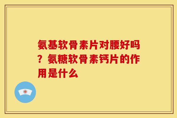 氨基软骨素片对腰好吗?氨糖软骨素钙片的作用是什么 氨基软骨素片对腰好吗?氨糖软骨素钙片的作用是什么