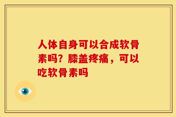 人体自身可以合成软骨素吗？膝盖，可以吃软骨素吗
