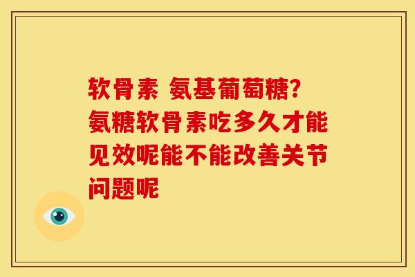 软骨素 氨基葡萄糖?氨糖软骨素吃多久才能见效呢能不能改善关节问题呢 软骨素 氨基葡萄糖?氨糖软骨素吃多久才能见效呢能不能改善关节问题呢
