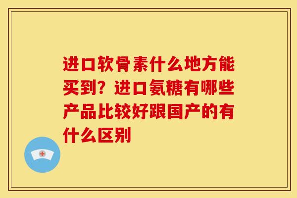 进口软骨素什么地方能买到？进口氨糖有哪些产品比较好跟国产的有什么区别