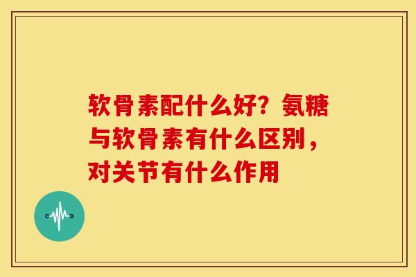 软骨素配什么好？氨糖与软骨素有什么区别，对关节有什么作用
