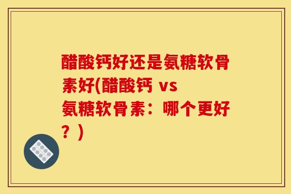 醋酸钙好还是氨糖软骨素好(醋酸钙 vs 氨糖软骨素：哪个更好？)