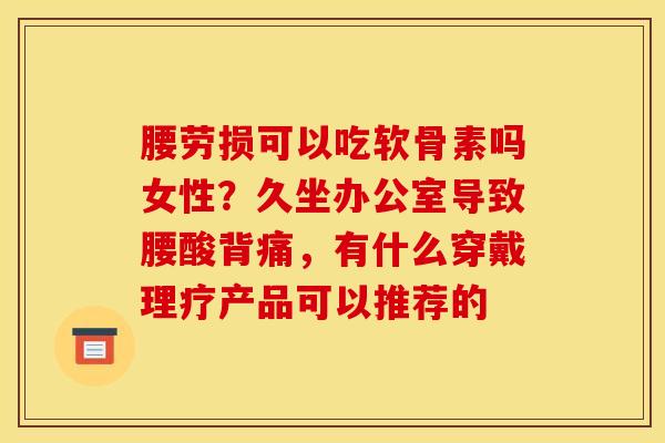 腰劳损可以吃软骨素吗女性?久坐办公室导致腰酸背痛,有什么穿戴理疗产品可以推荐的 腰劳损可以吃软骨素吗女性?久坐办公室导致腰酸背痛,有什么穿戴理疗产品可以推荐的