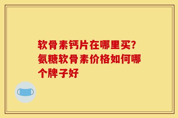 软骨素钙片在哪里买？氨糖软骨素价格如何哪个牌子好