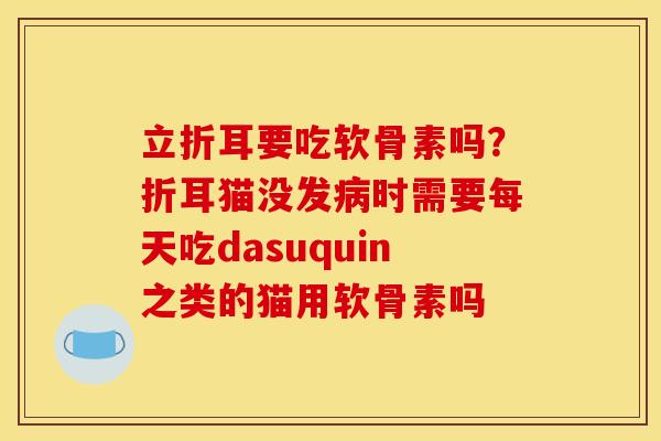 立折耳要吃软骨素吗?折耳猫没发时需要每天吃dasuquin之类的猫用软骨素吗 立折耳要吃软骨素吗?折耳猫没发时需要每天吃dasuquin之类的猫用软骨素吗