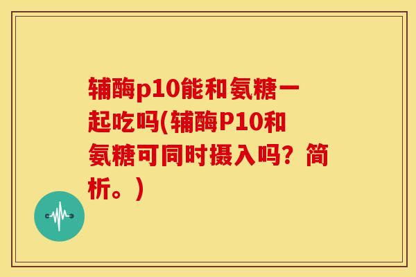 辅酶p10能和氨糖一起吃吗(辅酶P10和氨糖可同时摄入吗?简析。) 辅酶p10能和氨糖一起吃吗(辅酶P10和氨糖可同时摄入吗?简析。)