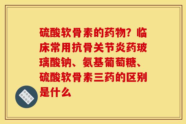硫酸软骨素的?临床常用抗骨药玻璃酸钠、氨基葡萄糖、硫酸软骨素三药的区别是什么 硫酸软骨素的?临床常用抗骨药玻璃酸钠、氨基葡萄糖、硫酸软骨素三药的区别是什么
