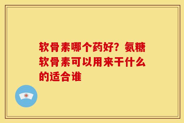 软骨素哪个药好?氨糖软骨素可以用来干什么的适合谁 软骨素哪个药好?氨糖软骨素可以用来干什么的适合谁