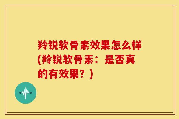 羚锐软骨素效果怎么样(羚锐软骨素：是否真的有效果？)