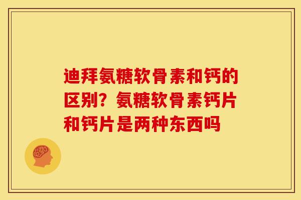 迪拜氨糖软骨素和钙的区别？氨糖软骨素钙片和钙片是两种东西吗
