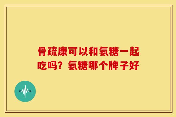 骨疏康可以和氨糖一起吃吗?氨糖哪个牌子好 骨疏康可以和氨糖一起吃吗?氨糖哪个牌子好