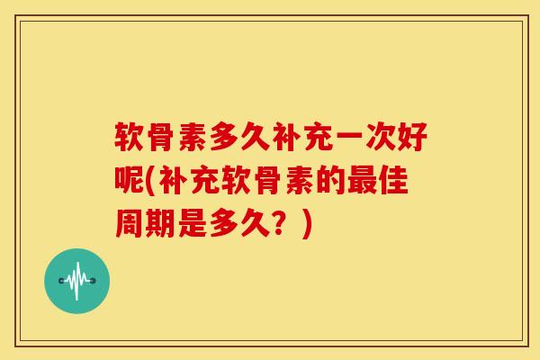 软骨素多久补充一次好呢(补充软骨素的佳周期是多久？)