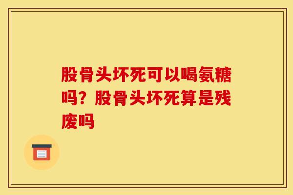 股骨头坏死可以喝氨糖吗？股骨头坏死算是残废吗