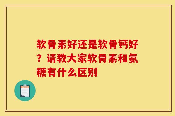 软骨素好还是软骨钙好?请教大家软骨素和氨糖有什么区别 软骨素好还是软骨钙好?请教大家软骨素和氨糖有什么区别
